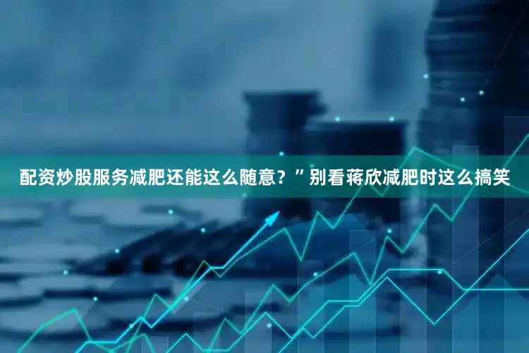配资炒股服务减肥还能这么随意？”别看蒋欣减肥时这么搞笑