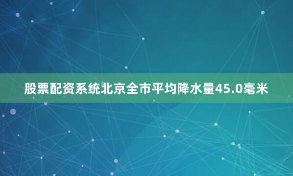 股票配资系统北京全市平均降水量45.0毫米