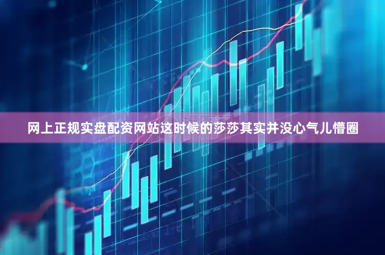 网上正规实盘配资网站这时候的莎莎其实并没心气儿懵圈
