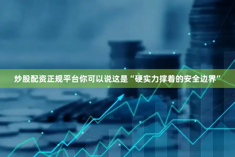 炒股配资正规平台你可以说这是“硬实力撑着的安全边界”